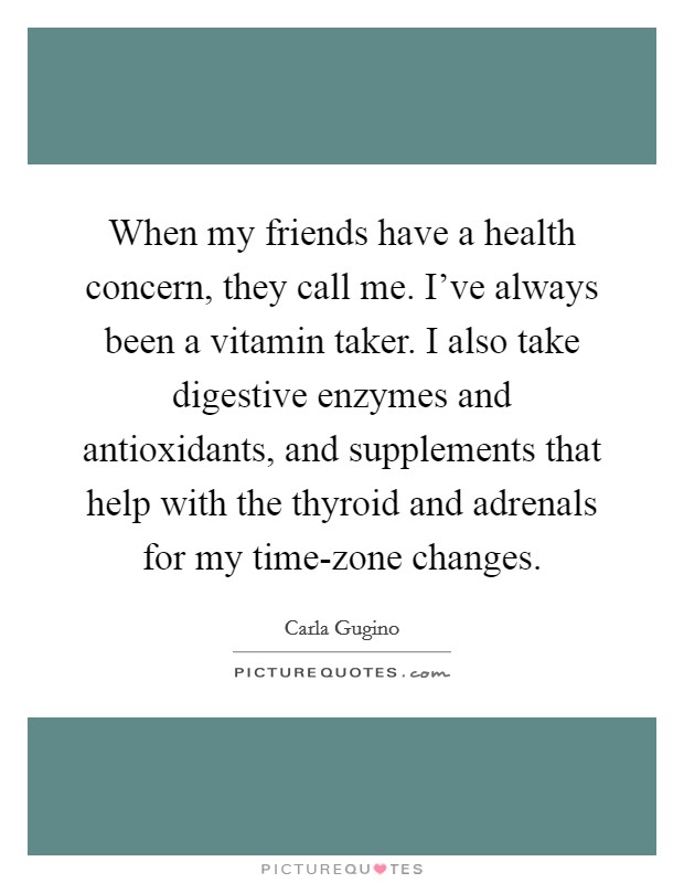 When my friends have a health concern, they call me. I've always been a vitamin taker. I also take digestive enzymes and antioxidants, and supplements that help with the thyroid and adrenals for my time-zone changes Picture Quote #1