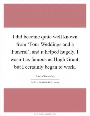 I did become quite well known from ‘Four Weddings and a Funeral’, and it helped hugely. I wasn’t as famous as Hugh Grant, but I certainly began to work Picture Quote #1