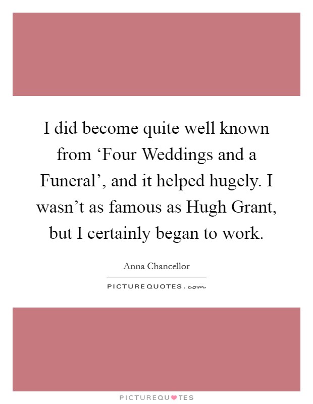 I did become quite well known from ‘Four Weddings and a Funeral', and it helped hugely. I wasn't as famous as Hugh Grant, but I certainly began to work Picture Quote #1