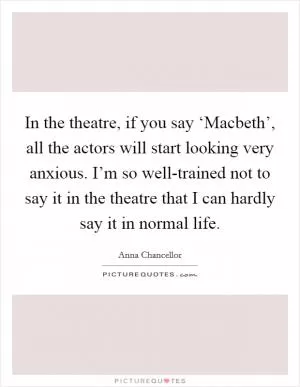In the theatre, if you say ‘Macbeth’, all the actors will start looking very anxious. I’m so well-trained not to say it in the theatre that I can hardly say it in normal life Picture Quote #1