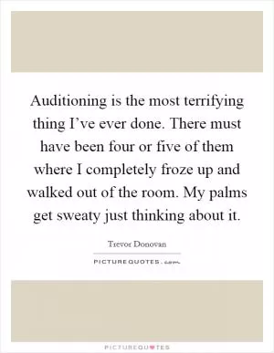 Auditioning is the most terrifying thing I’ve ever done. There must have been four or five of them where I completely froze up and walked out of the room. My palms get sweaty just thinking about it Picture Quote #1