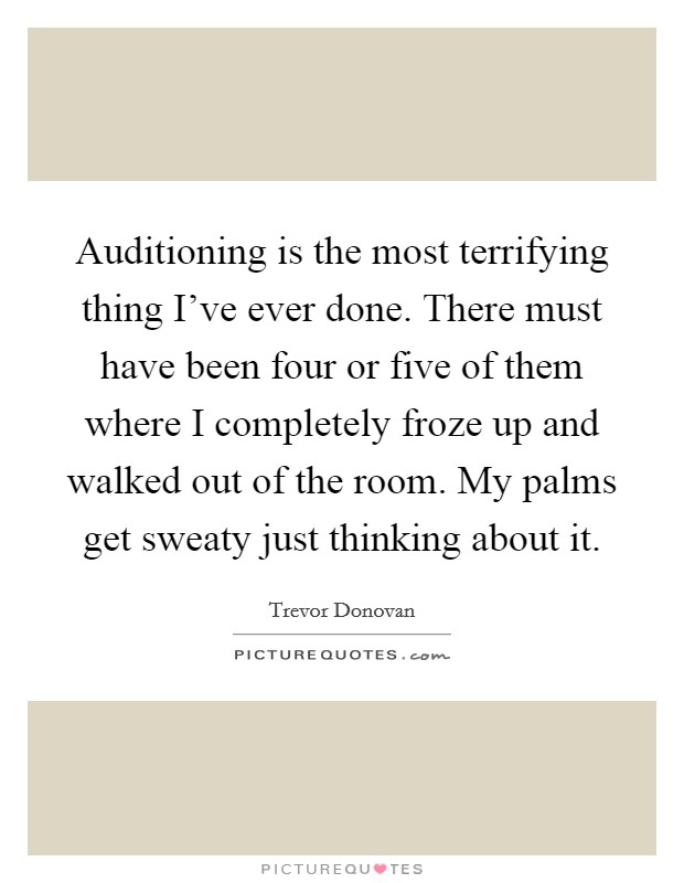 Auditioning is the most terrifying thing I've ever done. There must have been four or five of them where I completely froze up and walked out of the room. My palms get sweaty just thinking about it Picture Quote #1