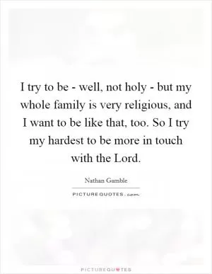 I try to be - well, not holy - but my whole family is very religious, and I want to be like that, too. So I try my hardest to be more in touch with the Lord Picture Quote #1