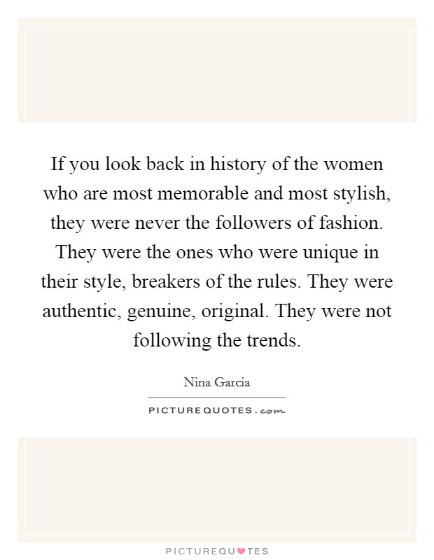 If you look back in history of the women who are most memorable and most stylish, they were never the followers of fashion. They were the ones who were unique in their style, breakers of the rules. They were authentic, genuine, original. They were not following the trends Picture Quote #1