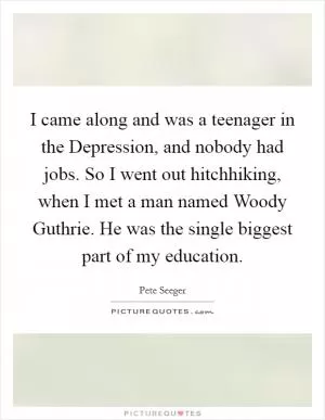 I came along and was a teenager in the Depression, and nobody had jobs. So I went out hitchhiking, when I met a man named Woody Guthrie. He was the single biggest part of my education Picture Quote #1