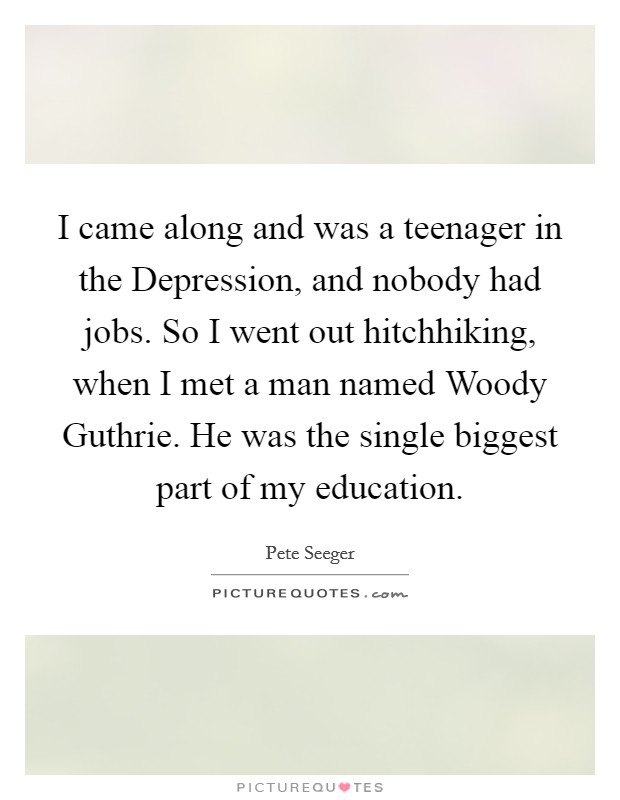 I came along and was a teenager in the Depression, and nobody had jobs. So I went out hitchhiking, when I met a man named Woody Guthrie. He was the single biggest part of my education Picture Quote #1