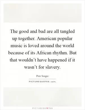 The good and bad are all tangled up together. American popular music is loved around the world because of its African rhythm. But that wouldn’t have happened if it wasn’t for slavery Picture Quote #1