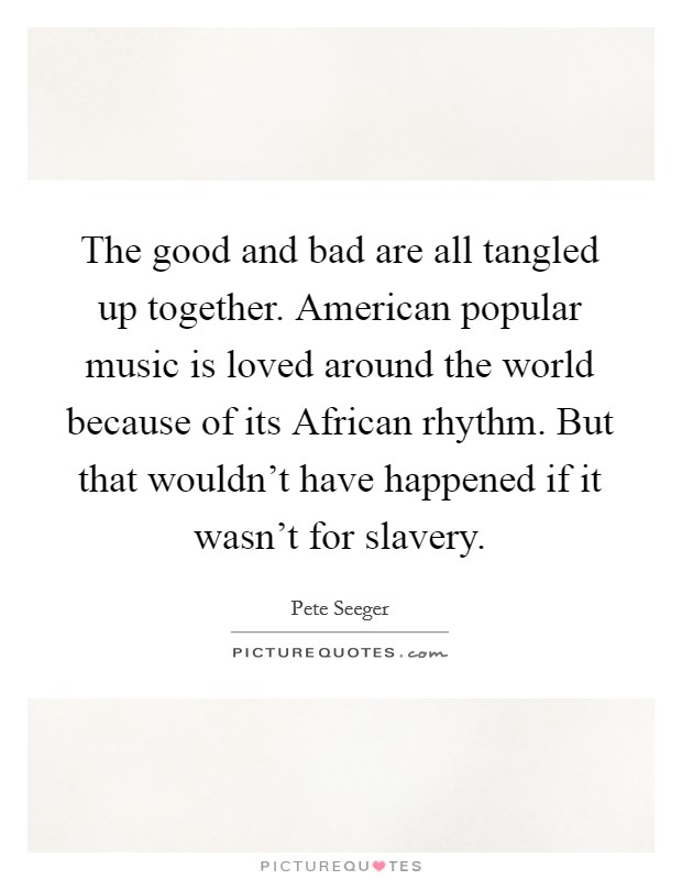 The good and bad are all tangled up together. American popular music is loved around the world because of its African rhythm. But that wouldn't have happened if it wasn't for slavery Picture Quote #1
