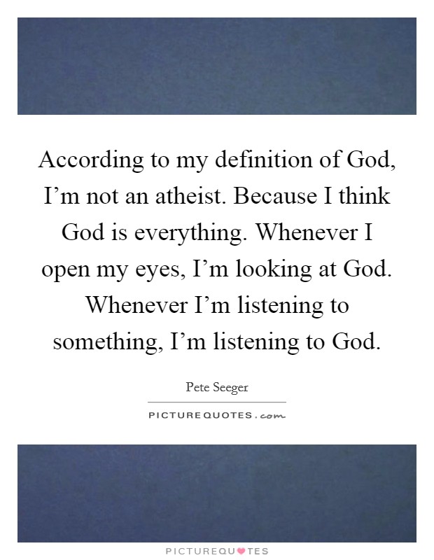 According to my definition of God, I'm not an atheist. Because I think God is everything. Whenever I open my eyes, I'm looking at God. Whenever I'm listening to something, I'm listening to God Picture Quote #1