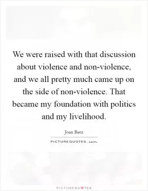 We were raised with that discussion about violence and non-violence, and we all pretty much came up on the side of non-violence. That became my foundation with politics and my livelihood Picture Quote #1