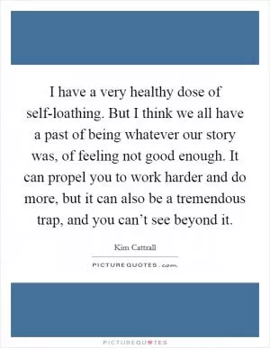 I have a very healthy dose of self-loathing. But I think we all have a past of being whatever our story was, of feeling not good enough. It can propel you to work harder and do more, but it can also be a tremendous trap, and you can’t see beyond it Picture Quote #1