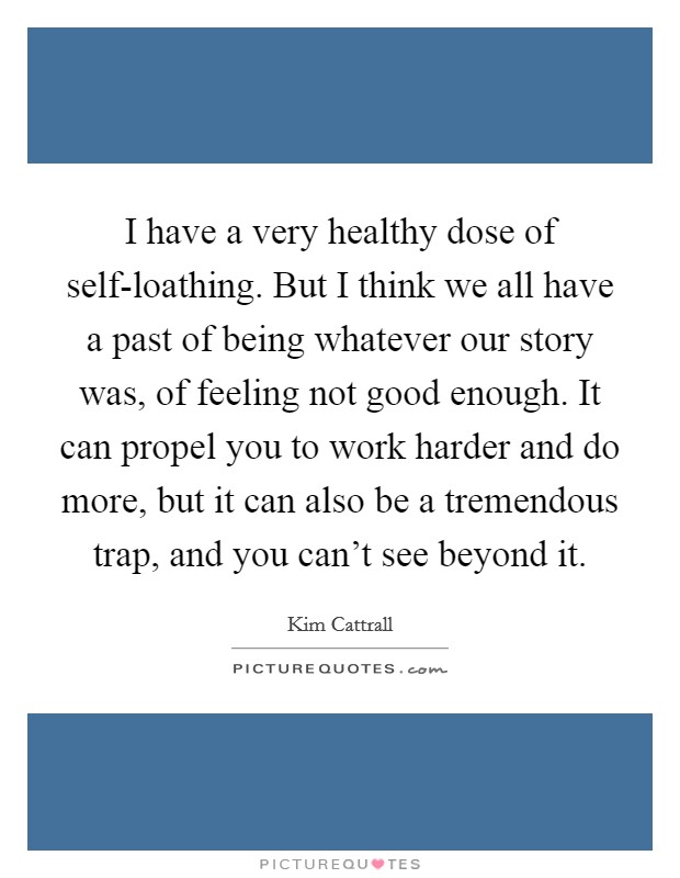 I have a very healthy dose of self-loathing. But I think we all have a past of being whatever our story was, of feeling not good enough. It can propel you to work harder and do more, but it can also be a tremendous trap, and you can't see beyond it Picture Quote #1