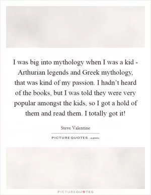 I was big into mythology when I was a kid - Arthurian legends and Greek mythology, that was kind of my passion. I hadn’t heard of the books, but I was told they were very popular amongst the kids, so I got a hold of them and read them. I totally got it! Picture Quote #1