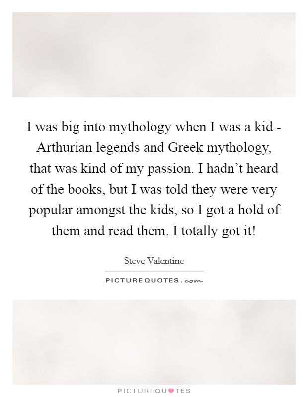 I was big into mythology when I was a kid - Arthurian legends and Greek mythology, that was kind of my passion. I hadn't heard of the books, but I was told they were very popular amongst the kids, so I got a hold of them and read them. I totally got it! Picture Quote #1