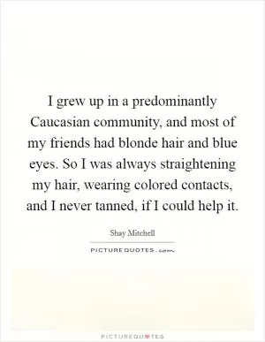 I grew up in a predominantly Caucasian community, and most of my friends had blonde hair and blue eyes. So I was always straightening my hair, wearing colored contacts, and I never tanned, if I could help it Picture Quote #1