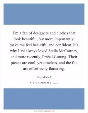 I’m a fan of designers and clothes that look beautiful, but more importantly, make me feel beautiful and confident. It’s why I’ve always loved Stella McCartney, and more recently, Prabal Gurung. Their pieces are cool, yet timeless, and the fits are effortlessly flattering Picture Quote #1