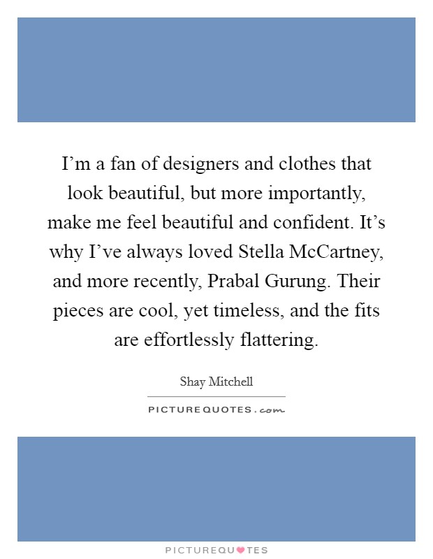 I'm a fan of designers and clothes that look beautiful, but more importantly, make me feel beautiful and confident. It's why I've always loved Stella McCartney, and more recently, Prabal Gurung. Their pieces are cool, yet timeless, and the fits are effortlessly flattering Picture Quote #1