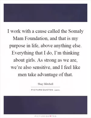 I work with a cause called the Somaly Mam Foundation, and that is my purpose in life, above anything else. Everything that I do, I’m thinking about girls. As strong as we are, we’re also sensitive, and I feel like men take advantage of that Picture Quote #1