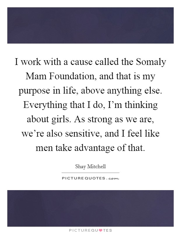 I work with a cause called the Somaly Mam Foundation, and that is my purpose in life, above anything else. Everything that I do, I'm thinking about girls. As strong as we are, we're also sensitive, and I feel like men take advantage of that Picture Quote #1