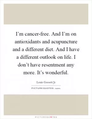 I’m cancer-free. And I’m on antioxidants and acupuncture and a different diet. And I have a different outlook on life. I don’t have resentment any more. It’s wonderful Picture Quote #1