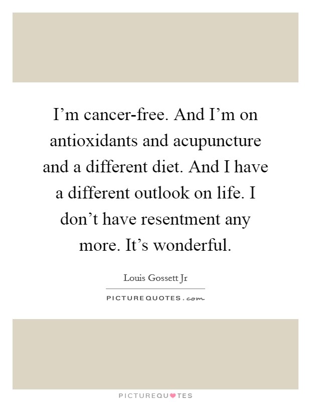 I'm cancer-free. And I'm on antioxidants and acupuncture and a different diet. And I have a different outlook on life. I don't have resentment any more. It's wonderful Picture Quote #1