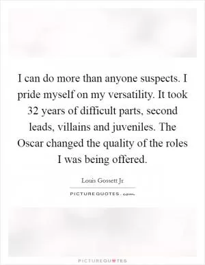 I can do more than anyone suspects. I pride myself on my versatility. It took 32 years of difficult parts, second leads, villains and juveniles. The Oscar changed the quality of the roles I was being offered Picture Quote #1