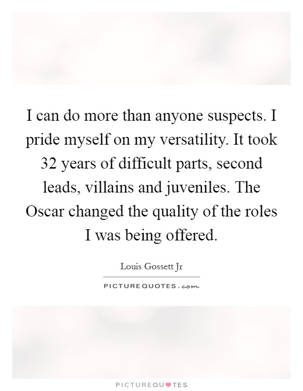 I can do more than anyone suspects. I pride myself on my versatility. It took 32 years of difficult parts, second leads, villains and juveniles. The Oscar changed the quality of the roles I was being offered Picture Quote #1