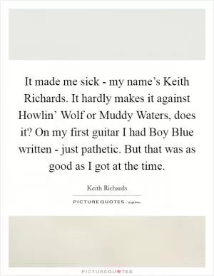 It made me sick - my name’s Keith Richards. It hardly makes it against Howlin’ Wolf or Muddy Waters, does it? On my first guitar I had Boy Blue written - just pathetic. But that was as good as I got at the time Picture Quote #1