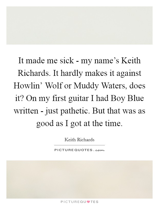It made me sick - my name's Keith Richards. It hardly makes it against Howlin' Wolf or Muddy Waters, does it? On my first guitar I had Boy Blue written - just pathetic. But that was as good as I got at the time Picture Quote #1