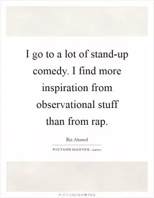 I go to a lot of stand-up comedy. I find more inspiration from observational stuff than from rap Picture Quote #1