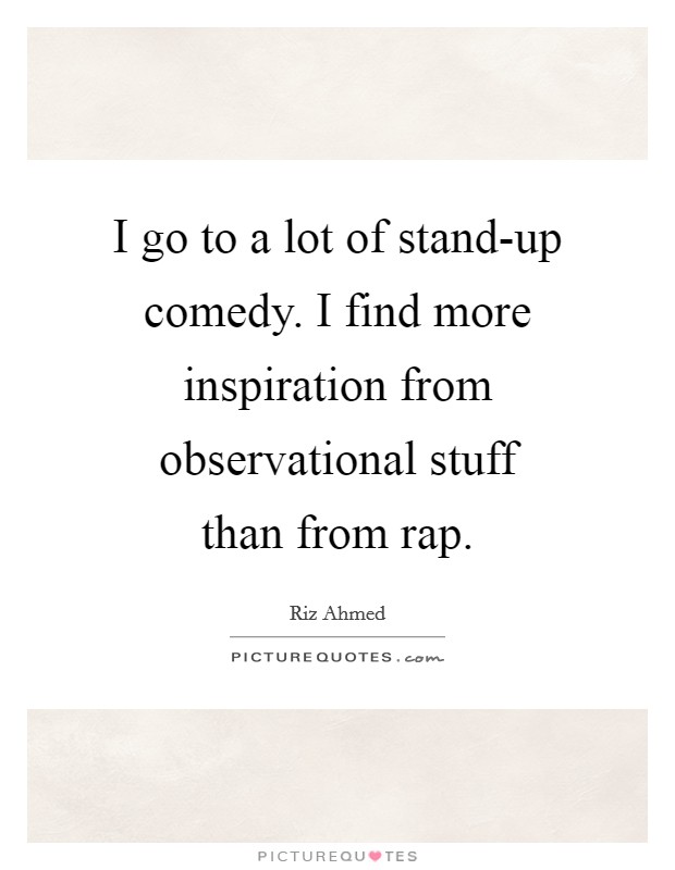 I go to a lot of stand-up comedy. I find more inspiration from observational stuff than from rap Picture Quote #1