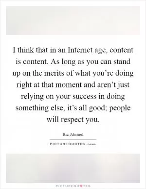 I think that in an Internet age, content is content. As long as you can stand up on the merits of what you’re doing right at that moment and aren’t just relying on your success in doing something else, it’s all good; people will respect you Picture Quote #1