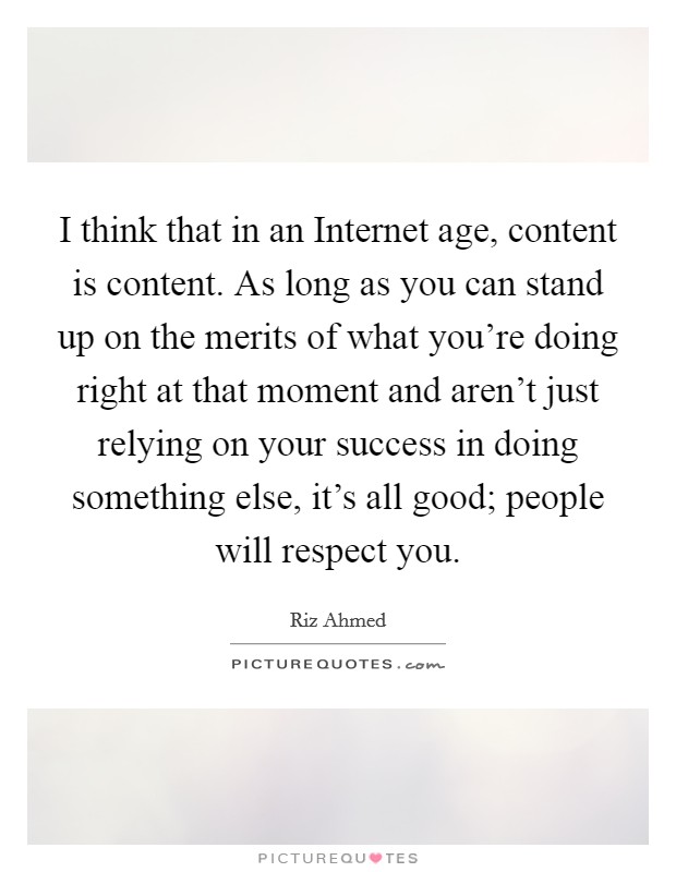 I think that in an Internet age, content is content. As long as you can stand up on the merits of what you're doing right at that moment and aren't just relying on your success in doing something else, it's all good; people will respect you Picture Quote #1