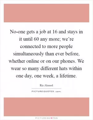 No-one gets a job at 16 and stays in it until 60 any more; we’re connected to more people simultaneously than ever before, whether online or on our phones. We wear so many different hats within one day, one week, a lifetime Picture Quote #1