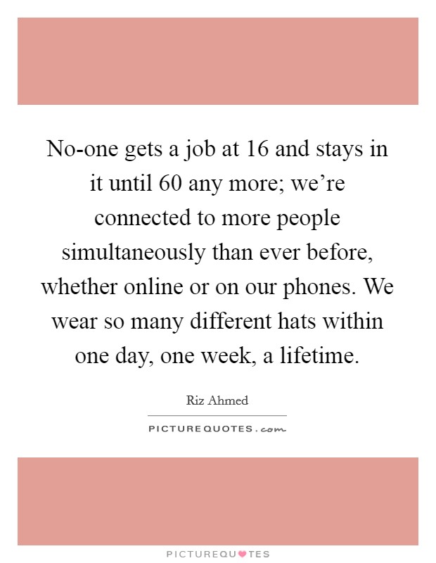 No-one gets a job at 16 and stays in it until 60 any more; we're connected to more people simultaneously than ever before, whether online or on our phones. We wear so many different hats within one day, one week, a lifetime Picture Quote #1