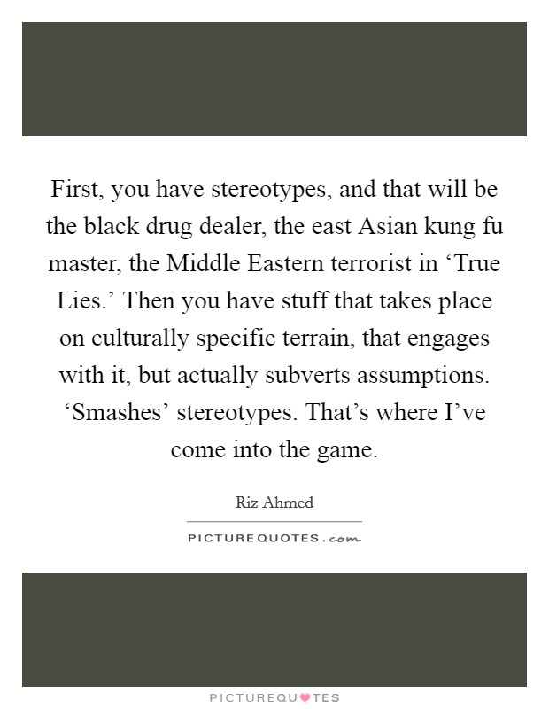 First, you have stereotypes, and that will be the black drug dealer, the east Asian kung fu master, the Middle Eastern terrorist in ‘True Lies.' Then you have stuff that takes place on culturally specific terrain, that engages with it, but actually subverts assumptions. ‘Smashes' stereotypes. That's where I've come into the game Picture Quote #1