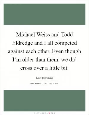 Michael Weiss and Todd Eldredge and I all competed against each other. Even though I’m older than them, we did cross over a little bit Picture Quote #1