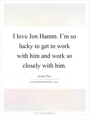 I love Jon Hamm. I’m so lucky to get to work with him and work so closely with him Picture Quote #1