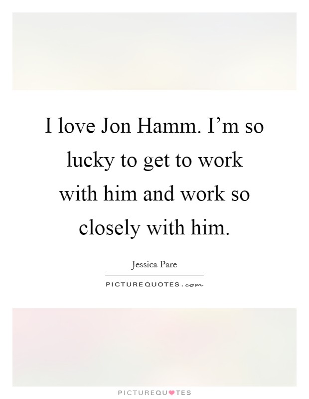 I love Jon Hamm. I'm so lucky to get to work with him and work so closely with him Picture Quote #1