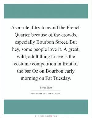 As a rule, I try to avoid the French Quarter because of the crowds, especially Bourbon Street. But hey, some people love it. A great, wild, adult thing to see is the costume competition in front of the bar Oz on Bourbon early morning on Fat Tuesday Picture Quote #1