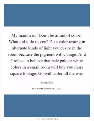 My mantra is, ‘Don’t be afraid of color.’ What did it do to you? Do a color testing in alternate kinds of light you desire in the room because the pigment will change. And I refuse to believe that pale pale or white colors in a small room will buy you more square footage. Go with color all the way Picture Quote #1