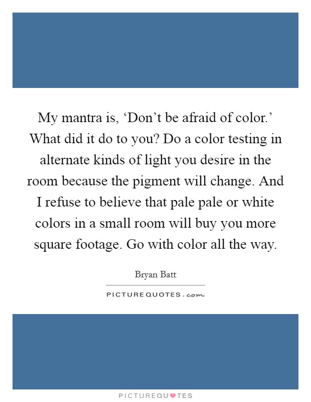 My mantra is, ‘Don't be afraid of color.' What did it do to you? Do a color testing in alternate kinds of light you desire in the room because the pigment will change. And I refuse to believe that pale pale or white colors in a small room will buy you more square footage. Go with color all the way Picture Quote #1