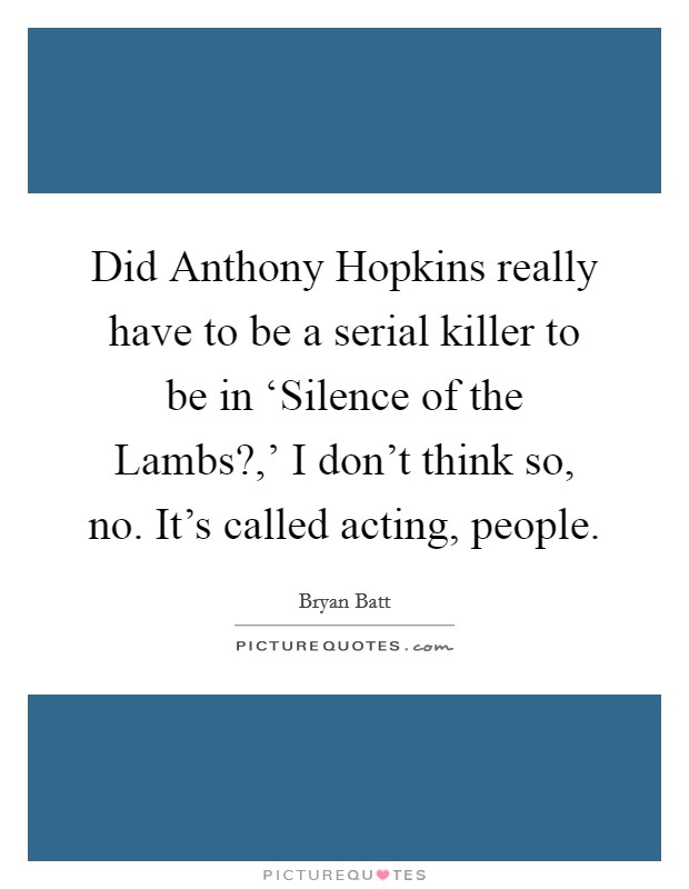 Did Anthony Hopkins really have to be a serial killer to be in ‘Silence of the Lambs?,' I don't think so, no. It's called acting, people Picture Quote #1