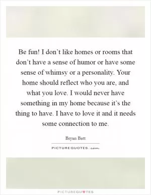 Be fun! I don’t like homes or rooms that don’t have a sense of humor or have some sense of whimsy or a personality. Your home should reflect who you are, and what you love. I would never have something in my home because it’s the thing to have. I have to love it and it needs some connection to me Picture Quote #1