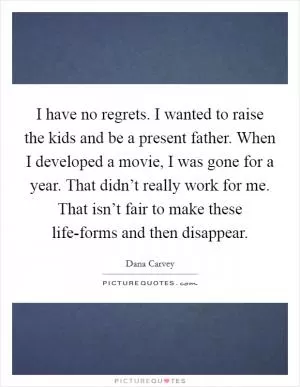 I have no regrets. I wanted to raise the kids and be a present father. When I developed a movie, I was gone for a year. That didn’t really work for me. That isn’t fair to make these life-forms and then disappear Picture Quote #1
