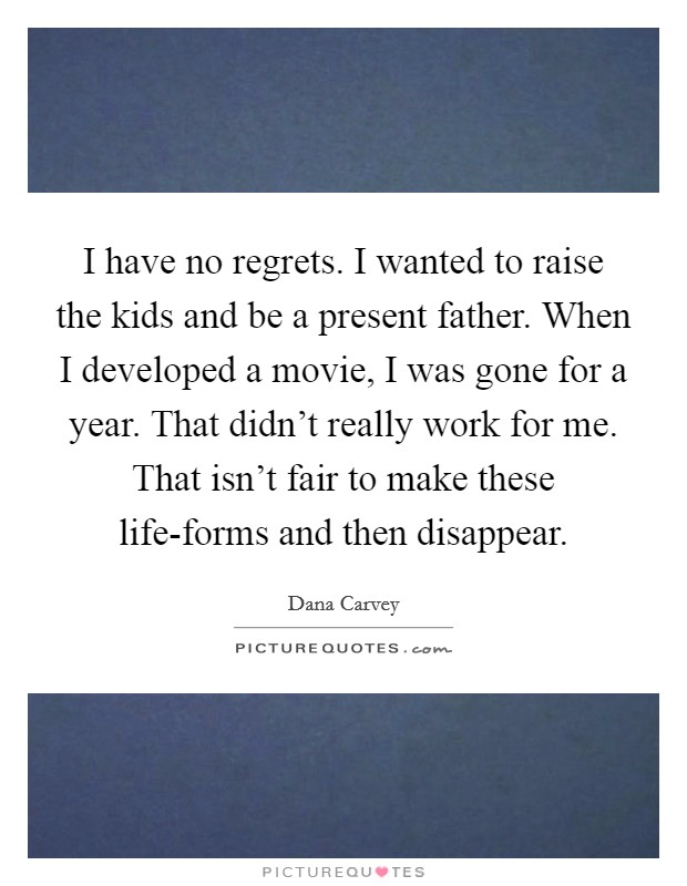 I have no regrets. I wanted to raise the kids and be a present father. When I developed a movie, I was gone for a year. That didn't really work for me. That isn't fair to make these life-forms and then disappear Picture Quote #1