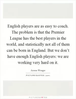 English players are as easy to coach. The problem is that the Premier League has the best players in the world, and statistically not all of them can be born in England. But we don’t have enough English players: we are working very hard on it Picture Quote #1