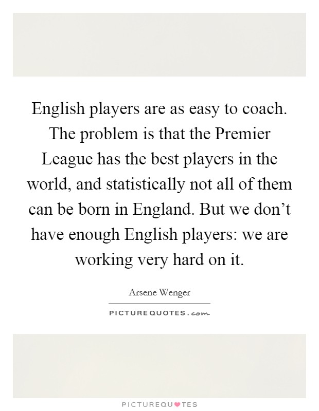 English players are as easy to coach. The problem is that the Premier League has the best players in the world, and statistically not all of them can be born in England. But we don't have enough English players: we are working very hard on it Picture Quote #1