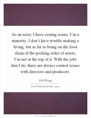 As an actor, I have casting issues. I’m a minority. I don’t have trouble making a living, but as far as being on the food chain of the pecking order of actors, I’m not at the top of it. With the jobs that I do, there are always control issues with directors and producers Picture Quote #1