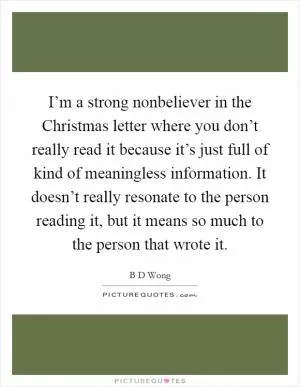 I’m a strong nonbeliever in the Christmas letter where you don’t really read it because it’s just full of kind of meaningless information. It doesn’t really resonate to the person reading it, but it means so much to the person that wrote it Picture Quote #1